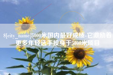 广水5000米国内最好成绩-它激励着更多年轻选手投身于5000米项目