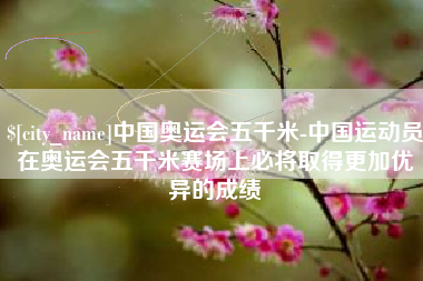 广水中国奥运会五千米-中国运动员在奥运会五千米赛场上必将取得更加优异的成绩