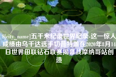 广水五千米纪录世界纪录-这一惊人成绩由乌干达选手切普特盖在2020年8月14日世界田联钻石联赛揭幕战摩纳哥站创造