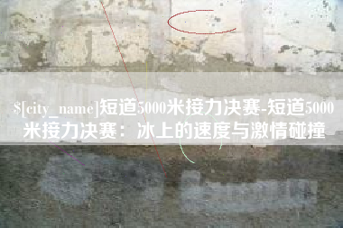 广水短道5000米接力决赛-短道5000米接力决赛：冰上的速度与激情碰撞