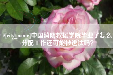 广水中国消防救援学院毕业了怎么分配工作还可能被逃汰吗？