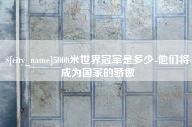 广水5000米世界冠军是多少-他们将成为国家的骄傲