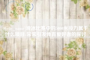 广水滑冰比赛中的5000米接力属于什么项目-常常引发体育爱好者的探讨