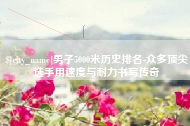 广水男子5000米历史排名-众多顶尖选手用速度与耐力书写传奇