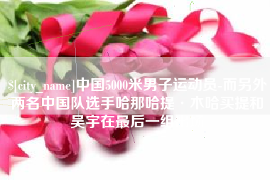 广水中国5000米男子运动员-而另外两名中国队选手哈那哈提·木哈买提和吴宇在最后一组出场