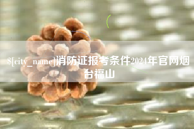 广水消防证报考条件2024年官网烟台福山